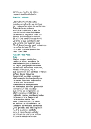 permitiendo mostrar los valores 
reales de tensión del circuito. 
Función Lo Ohms 
Los multímetros tradicionales 
inyectan normalmente una corriente 
de 1 mA para la medida de resistencias. 
Esta práctica sin embargo 
supone un problema a la hora de 
realizar mediciones sobre valores 
de resistencia pequeños, como por 
ejemplo en bobinados de motores, 
etc. El Fluke 289 dispone del modo 
Lo Ohms el cual permite inyectar 
una corriente muy superior, hasta 
50 mA, lo cual permite medir resistencias 
pequeñas de hasta 50 Ohm 
con mayor precisión y resolución, 
hasta 0,001 Ohm. 
Función Filtro Pasa- 
Bajo 
Muchos equipos electrónicos 
modernos utilizan tecnología de 
alta frecuencia para el control de 
las cargas, por ejemplo variadores 
de velocidad de motores, inversores, 
fuentes conmutadas, etc. lo 
cual supone que a su salida se combinan 
señales de una frecuencia 
fundamental con otras señales de 
alta frecuencia siendo estas últimas 
causantes de errores en la medida 
de la tensión fundamental. 
Para solucionar este problema 
los multímetros de última generación 
incorporan un filtro pasa bajo 
que elimina las componentes de 
alta frecuencia permitiéndole al 
multímetro realizar medidas correctas 
de la componente fundamental 
de la señal de salida. Este 
es un problema típico que sufren 
los técnicos de mantenimiento de 
variadores de velocidad de motores 
y que gracias a esta función pueden 
medir la tensión de salida tal 
como lo hace el propio variador 
permitiendo de esta forma verificar 
el correcto estado del equipo. 
 