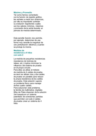 Máximo y Promedio 
Tal como hemos comentado 
con la función de registro gráfico, 
las señales a medir son dinámicas, 
por ello es importante controlar 
su evolución registrando cuales 
son los valores mínimos, máximos 
y promedio de la señal durante un 
periodo de medida determinado. 
Esta sencilla función nos permite, 
por ejemplo, determinar de una 
forma muy sencilla la magnitud de 
una perturbación eléctrica y cuando 
se produjo la misma. 
Medidas de 
resistencia a 4 hilos 
con solo 2 
La medida de pequeñas resistencias 
(resistencia de bobinas de 
relees, etc.) implica minimizar la 
influencia del sistema de prueba 
en el propio circuito. 
Para ellos se utiliza el método 
de medida de 4 cables de prueba, 
es decir se utilizan dos y dos cables 
de prueba en paralelo para reducir 
la propia resistencia de los cables 
de prueba. Esta solución supone 
un problema físico para manejar 
dichos cuatro cables. 
Para solucionar este problema, 
la familia de multímetros digitales 
88xx de Fluke disponen de la solución 
2x4 basada en un sistema 
patentado de conexiones partidas 
que permiten con solo 2 cables 
de prueba crear un sistema de 4 
hilos 
 