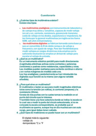 Cuestionario 
1. ¿Cuántos tipos de multímetros existen? 
Existen dos tipos: 
a. Los multímetros analógicos son instrumentos de laboratorio y 
de campo muy útiles y versátiles, capaces de medir voltaje 
(en cd y ca), corriente, resistencia, ganancia de transistor, 
caída de voltaje en los diodos, capacitancia e impedancia. Se 
les llama por lo general multímetros (en inglés se les llama 
VOM, volt ohm miliammeters). 
b. los multímetros digitales se fabrican tomando como base ya 
sea un convertidor A/D de doble rampa o de voltaje a 
frecuencia, con ajuste de rango. Para dar flexibilidad para 
medir voltajes en rangos dinámicos más amplios con la 
suficiente resolución se emplea un divisor de voltaje para 
escalar el voltaje de entrada. 
2. ¿Qué es un multímetro? 
Es un instrumento eléctrico portátil para medir directamente 
magnitudes eléctricas activas como corrientes y potencias 
(tensiones) o pasivas como resistencias, capacidades y otras. 
Las medidas pueden realizarse para corriente continuo o alterno 
y en varios márgenes de medida cada una. 
Los hay analógicos y posteriormente se han introducido los 
digitales cuya función es la misma (con alguna variable 
añadida). 
3. ¿Para qué sirve un multímetro? 
El multímetro o tester se usa para medir magnitudes eléctricas 
tales como la tención (en voltios), la corriente (amperes) y la 
resistencia (Ohms). 
Consta de dos puntas con la cuales tomas la medición en el 
punto del circuito que te interesa. 
Y también tiene una llave selectora donde se indica la escala en 
la cual vas a medir la parte del circulo seleccionada, si no es 
colocada la escala correspondiente, es probable que el 
multímetro se queme, aunque hoy en día muchos son con auto 
rango, pero igual debes tener cuidado. 
4. ¿Qué tipos de mediciones se puede hacer con un multímetro? 
El digital mide lo siguiente: 
-voltaje dc 
-temperatura °C o °F 
 