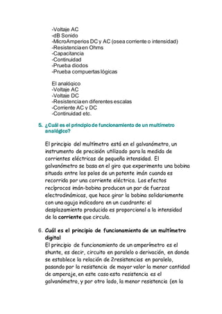 -Voltaje AC 
-dB Sonido 
-MicroAmperios DC y AC (osea corriente o intensidad) 
-Resistencia en Ohms 
-Capacitancia 
-Continuidad 
-Prueba diodos 
-Prueba compuertas lógicas 
El analógico 
-Voltaje AC 
-Voltaje DC 
-Resistencia en diferentes escalas 
-Corriente AC y DC 
-Continuidad etc. 
5. ¿Cuál es el principio de funcionamiento de un multímetro 
analógico? 
El principio del multímetro está en el galvanómetro, un 
instrumento de precisión utilizado para la medida de 
corrientes eléctricas de pequeña intensidad. El 
galvanómetro se basa en el giro que experimenta una bobina 
situada entre los polos de un potente imán cuando es 
recorrida por una corriente eléctrica. Los efectos 
recíprocos imán-bobina producen un par de fuerzas 
electrodinámicas, que hace girar la bobina solidariamente 
con una aguja indicadora en un cuadrante: el 
desplazamiento producido es proporcional a la intensidad 
de la corriente que circula. 
6. Cuál es el principio de funcionamiento de un multímetro 
digital 
El principio de funcionamiento de un amperímetro es el 
shunte, es decir, circuito en paralelo o derivación, en donde 
se establece la relación de 2resistencias en paralelo, 
pasando por la resistencia de mayor valor la menor cantidad 
de amperaje, en este caso esta resistencia es el 
galvanómetro, y por otro lado, la menor resistencia (en la 
 