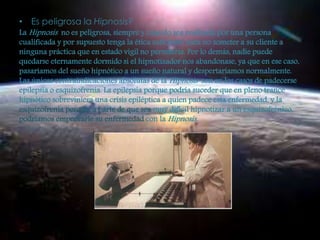 • Es peligrosa la Hipnosis? 
La Hipnosis no es peligrosa, siempre y cuando sea realizada por una persona 
cualificada y por supuesto tenga la ética suficiente para no someter a su cliente a 
ninguna práctica que en estado vigil no permitiría. Por lo demás, nadie puede 
quedarse eternamente dormido si el hipnotizador nos abandonase, ya que en ese caso, 
pasaríamos del sueño hipnótico a un sueño natural y despertaríamos normalmente. 
Las únicas contraindicaciones absolutas de la Hipnosis son en los casos de padecerse 
epilepsia o esquizofrenia. La epilepsia porque podría suceder que en pleno trance 
hipnótico sobreviniera una crisis epiléptica a quien padece esta enfermedad, y la 
esquizofrenia porque, a parte de que sea muy difícil hipnotizar a un esquizofrénico, 
podríamos empeorarle su enfermedad con la Hipnosis. 
 
