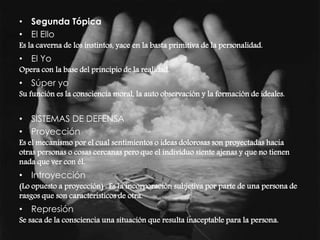 • Segunda Tópica 
• El Ello 
Es la caverna de los instintos, yace en la basta primitiva de la personalidad. 
• El Yo 
Opera con la base del principio de la realidad. 
• Súper yo 
Su función es la consciencia moral, la auto observación y la formación de ideales. 
• SISTEMAS DE DEFENSA 
• Proyección 
Es el mecanismo por el cual sentimientos o ideas dolorosas son proyectadas hacia 
otras personas o cosas cercanas pero que el individuo siente ajenas y que no tienen 
nada que ver con él. 
• Introyección 
(Lo opuesto a proyección) : Es la incorporación subjetiva por parte de una persona de 
rasgos que son característicos de otra. 
• Represión 
Se saca de la consciencia una situación que resulta inaceptable para la persona. 
 
