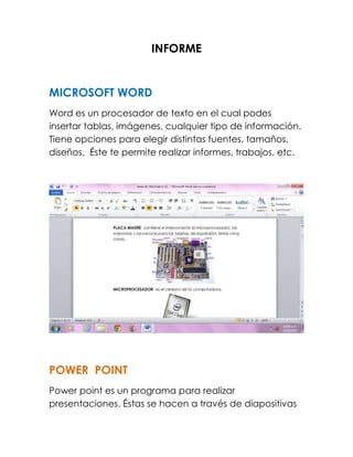 INFORME 
MICROSOFT WORD 
Word es un procesador de texto en el cual podes 
insertar tablas, imágenes, cualquier tipo de información. 
Tiene opciones para elegir distintas fuentes, tamaños, 
diseños. Éste te permite realizar informes, trabajos, etc. 
POWER POINT 
Power point es un programa para realizar 
presentaciones. Éstas se hacen a través de diapositivas 
 
