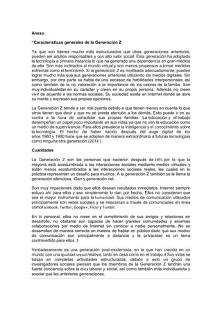Anexo
“Características generales de la Generación Z
Ya que son líderes mucho más estructurados que otras generaciones anteriores,
pueden ser adultos responsables y con alto valor social. Esta generación ha adoptado
la tecnología a primera instancia lo que ha generado una dependencia en gran medida
de ella. Son más inclinados al mundo virtual y son menos propensos a tomar medidas
extremas como el terrorismo. Si la generación Z es moldeada adecuadamente, pueden
lograr mucho más que sus generaciones anteriores utilizando los medios digitales. Sin
embargo, por otra parte se habla de una escasez de habilidades interpersonales así
como también de la no valoración a la importancia de los valores de la familia. Son
muy individualistas en su carácter y creen en su propia persona. Además no creen
vivir de acuerdo a las normas sociales. Su sociedad existe en Internet donde se abre
su mente y expresan sus propias opiniones.
La Generación Z tiende a ser mal oyente debido a que tienen menos en cuenta lo que
otros tienen que decir y que no se presta atención a los demás. Esto puede ir en su
contra a la hora de consolidar sus propias familias. La educación y el trabajo
desempeñan un papel poco importante en sus vidas ya que no ven la educación como
un medio de supervivencia. Para ellos prevalece la inteligencia y el conocimiento sobre
la tecnología. El hecho de haber nacido después del auge digital de los
años 1980 y 1990 hace que se adapten de manera extraordinaria a futuras tecnologías
como ninguna otra generación.(2014 )
Cualidades
La Generación Z son las personas que nacieron después de 1991 por lo que la
mayoría está acostumbrada a las interacciones sociales mediante medios virtuales y
están menos acostumbrados a las interacciones sociales reales, las cuales en la
práctica representan un desafío para muchos. A la generación Z también se le llama la
generación silenciosa, iGen y generación net.
Son muy impacientes dado que ellos desean resultados inmediatos. Internet siempre
estuvo ahí para ellos y eso simplemente lo dan por hecho. Ellos no consideran que
sea el mayor instrumento para la humanidad. Sus medios de comunicación utilizados
principalmente son redes sociales y se relacionan a través de comunidades en línea
comoFacebook, Twitter, Google+, Flickr y Tumblr.
En lo personal, ellos no creen en el cumplimiento de sus amigos y relaciones en
desarrollo, no obstante son capaces de hacer grandes comunidades y enormes
colaboraciones por medio de Internet sin conocer a nadie personalmente. No se
desarrollan de manera correcta en materia de hablar en público dado que sus modos
de comunicación son principalmente a distancia y la privacidad es un tema
controvertido para ellos. 3
Verdaderamente es una generación post-modernista, en la que han crecido en un
mundo con una igualdad sexual relativa, tanto en casa como en el trabajo.4 Sus vidas se
basan en completas actividades estructuradas, debido a esto un grupo de
investigadores sociales piensan que los miembros de la Generación Z tendrán una
fuerte conciencia sobre la ética laboral y social, así como también más individualista y
asocial que las anteriores generaciones.
 