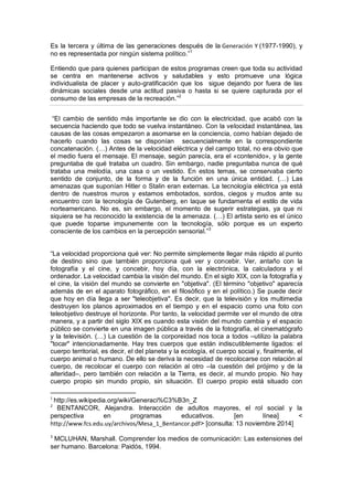 Es la tercera y última de las generaciones después de la Generación Y (1977-1990), y
no es representada por ningún sistema político.”1
Entiendo que para quienes participan de estos programas creen que toda su actividad
se centra en mantenerse activos y saludables y esto promueve una lógica
individualista de placer y auto-gratificación que los sigue dejando por fuera de las
dinámicas sociales desde una actitud pasiva o hasta si se quiere capturada por el
consumo de las empresas de la recreación.”2
“El cambio de sentido más importante se dio con la electricidad, que acabó con la
secuencia haciendo que todo se vuelva instantáneo. Con la velocidad instantánea, las
causas de las cosas empezaron a asomarse en la conciencia, como habían dejado de
hacerlo cuando las cosas se disponían secuencialmente en la correspondiente
concatenación. (…) Antes de la velocidad eléctrica y del campo total, no era obvio que
el medio fuera el mensaje. El mensaje, según parecía, era el «contenido», y la gente
preguntaba de qué trataba un cuadro. Sin embargo, nadie preguntaba nunca de qué
trataba una melodía, una casa o un vestido. En estos temas, se conservaba cierto
sentido de conjunto, de la forma y de la función en una única entidad. (…) Las
amenazas que suponían Hitler o Stalin eran externas. La tecnología eléctrica ya está
dentro de nuestros muros y estamos embotados, sordos, ciegos y mudos ante su
encuentro con la tecnología de Gutenberg, en laque se fundamenta el estilo de vida
norteamericano. No es, sin embargo, el momento de sugerir estrategias, ya que ni
siquiera se ha reconocido la existencia de la amenaza. (…) El artista serio es el único
que puede toparse impunemente con la tecnología, sólo porque es un experto
consciente de los cambios en la percepción sensorial.”3
“La velocidad proporciona qué ver: No permite simplemente llegar más rápido al punto
de destino sino que también proporciona qué ver y concebir. Ver, antaño con la
fotografía y el cine, y concebir, hoy día, con la electrónica, la calculadora y el
ordenador. La velocidad cambia la visión del mundo. En el siglo XIX, con la fotografía y
el cine, la visión del mundo se convierte en "objetiva". (El término "objetivo" aparecía
además de en el aparato fotográfico, en el filosófico y en el político.) Se puede decir
que hoy en día llega a ser "teleobjetiva". Es decir, que la televisión y los multimedia
destruyen los planos aproximados en el tiempo y en el espacio como una foto con
teleobjetivo destruye el horizonte. Por tanto, la velocidad permite ver el mundo de otra
manera, y a partir del siglo XIX es cuando esta visión del mundo cambia y el espacio
público se convierte en una imagen pública a través de la fotografía, el cinematógrafo
y la televisión. (…) La cuestión de la corporeidad nos toca a todos –utilizo la palabra
"tocar" intencionadamente. Hay tres cuerpos que están indiscutiblemente ligados: el
cuerpo territorial, es decir, el del planeta y la ecología, el cuerpo social y, finalmente, el
cuerpo animal o humano. De ello se deriva la necesidad de recolocarse con relación al
cuerpo, de recolocar el cuerpo con relación al otro –la cuestión del prójimo y de la
alteridad–, pero también con relación a la Tierra, es decir, al mundo propio. No hay
cuerpo propio sin mundo propio, sin situación. El cuerpo propio está situado con
1
http://es.wikipedia.org/wiki/Generaci%C3%B3n_Z
2
BENTANCOR, Alejandra. Interacción de adultos mayores, el rol social y la
perspectiva en programas educativos. [en línea] <
http://www.fcs.edu.uy/archivos/Mesa_1_Bentancor.pdf> [consulta: 13 noviembre 2014]
3
MCLUHAN, Marshall. Comprender los medios de comunicación: Las extensiones del
ser humano. Barcelona: Paidós, 1994.
 