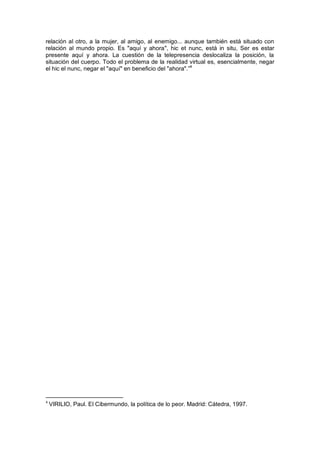 relación al otro, a la mujer, al amigo, al enemigo... aunque también está situado con
relación al mundo propio. Es "aquí y ahora", hic et nunc, está in situ, Ser es estar
presente aquí y ahora. La cuestión de la telepresencia deslocaliza la posición, la
situación del cuerpo. Todo el problema de la realidad virtual es, esencialmente, negar
el hic el nunc, negar el "aquí" en beneficio del "ahora".”4
4
VIRILIO, Paul. El Cibermundo, la política de lo peor. Madrid: Cátedra, 1997.
 
