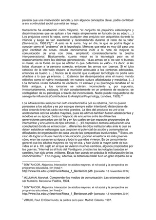 pareció que una intervención sencilla y con algunos conceptos clave, podía contribuír
a esa continuidad social que está en riesgo.
Salvarezza ha establecido como Viejismo, “el conjunto de prejuicios estereotipos y
discriminaciones que se aplican a los viejos simplemente en función de su edad (....)
Los prejuicios contra la vejez, como cualquier otro prejuicio son adquiridos durante la
infancia y luego se van asentando y racionalizando durante el resto de la vida”
(Salvarezza, 1988:23)4
”. A esto se le suma, hoy en día, lo que se podría llegar a
conocer como el “problema” de la tecnología. Mientras que esta es muy útil para una
gran cantidad de cosas, resulta irónicamente inútil a la hora de mejorar la
comunicación de unos con otros, ampliando considerablemente la brecha
intergeneracional. Básicamente, cuanto mejor es la tecnología peor es el
relacionamiento entre las distintas generaciones. “«Las armas en sí no son ni buenas
ni malas; es la forma en que se utilizan lo que determina su valor». Es decir, si las
balas alcanzan a la persona correcta, entonces las armas son buenas. Si el tubo
catódico de la televisión dispara la munición adecuada a las personas adecuadas,
entonces es bueno. (…) Nunca se le ocurrió que cualquier tecnología no podía sino
añadirse a lo que ya éramos. (…)Estamos tan desamparados ante el nuevo mundo
eléctrico como el nativo involucrado en nuestra cultura alfabetizada y mecánica. (…)
Los romanos vivían rodeados de esclavos. El esclavo y su psicología reinaban en la
Italia antigua, y los romanos se volvían; inconsciente y, por supuesto,
involuntariamente, esclavos. Al vivir constantemente en un ambiente de esclavos, se
contagiaban de su psicología a través del inconsciente. Nadie puede resguardarse de
semejante influencia (Contributions to Analytical Psychology, Londres, 1928).”5
Los adolescentes siempre han sido caracterizados por su rebeldía, por no querer
parecerse a los adultos y es por eso que siempre están intentando distanciarse de
ellos creando brechas cada vez más grandes. La idea del producto es unir a los
adolescentes con los adultos mayores, pues los últimos también fueron adolescentes y
rebeldes en su época. Será un “espacio de encuentro entre las diferentes
generaciones pensados con tal fin y en los cuales se dan espacios programados de
intercambio y encuentros de tipo informal. (…)El dispositivo termina adquiriendo una
complejidad donde se entrecruzan…diferentes ámbitos institucionales ante lo cual se
deben establecer estrategias que propicien el potencial de acción y contemplen las
dificultades de organización de cada una de las perspectivas involucradas.”6
Estos, en
caso de lograr un buen nivel de comunicación, podrían enseñar a los más jóvenes
cómo eran las cosas en su época y todo lo que ellos vivieron. Es de conocimiento
general que los adultos mayores de hoy en día, y han vivido la mayor parte de sus
vidas en el s. XX, siglo en el que se vivieron muchos cambios, algunos propiciados por
las guerras; “Internet es el fruto del Pentágono, y todas las tecnologías basadas en
satélites, han sido antes .militares. Estas han puesto en práctica la militarización de los
conocimientos.7
” En Uruguay, además, la dictadura militar tuvo un gran impacto en la
4
BENTANCOR, Alejandra. Interacción de adultos mayores, el rol social y la perspectiva en
programas educativos. [en línea] <
http://www.fcs.edu.uy/archivos/Mesa_1_Bentancor.pdf> [consulta: 13 noviembre 2014]
5
MCLUHAN, Marshall. Comprender los medios de comunicación: Las extensiones del
ser humano. Barcelona: Paidós, 1994.
6
BENTANCOR, Alejandra. Interacción de adultos mayores, el rol social y la perspectiva en
programas educativos. [en línea] <
http://www.fcs.edu.uy/archivos/Mesa_1_Bentancor.pdf> [consulta: 13 noviembre 2014]
7
VIRILIO, Paul. El Cibermundo, la política de lo peor. Madrid: Cátedra, 1997.
 