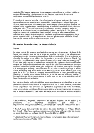 sociedad. No hay que olvidar que el uruguayo es melancólico y se resiste a olvidar su
pasado. El dispositivo intenta revelarlo a los jóvenes, tratando de llevar a una
continuidad entre el EAC y el espacio exterior.
Es igualmente esencial recordar y hacerles recordar a los que participen, las cosas y
cambios buenos que se generaron en ese siglo. Los adultos son sujetos históricos,
vivieron esos momentos o convivieron con personas que estuvieron cerca de ellos, es
necesario que impartan estos conocimientos a la sociedad; considerándolos miembros
activos de ellas. “El envejecimiento activo ha logrado un cierto consenso social en
cuanto a su aporte desde una perspectiva integradora y saludable. (…)Un rol social
activo en cuanto a la incidencia en la comunidad, en cuanto a la responsabilidad
colectiva, y en cuanto al desempeño por medio de un intercambio enriquecedor de su
propio proyecto vital y el de su entorno, en base, no a la supuesta sabiduría, sino al
intercambio que se facilita en el encuentro con otros.”8
Horizontes de producción y de reconocimiento
Signos
La pieza central del proyecto son las imágenes que son el comienzo y la base de la
futura conversación que se daría entre los adultos mayores y los adolescentes;
actuarían como los verdaderos disparadores de la comunicación. “Eso sí, más que un
utensilio de cocina es un objeto de decoración y como dijo el propio Starck “mi
exprimidor no está pensado para exprimir limones, si no para iniciar conversaciones””9
Es por esta razón que, en el horizonte de producción, las imágenes fueron modificadas
para no ser fácilmente reconocibles a los ojos de los más jóvenes y para que tampoco
pudieran buscar información sobre ellas en internet, viéndose de esta manera forzados
a ir a preguntarle a alguien que sí lo sepa. Es en este momento en el que el adulto
mayor sería ideal para tal rol, pues, como ya mencionamos antes, ellos vivieron gran
parte del s. XX. “Un Discurso no puede agradar al Oyente, si no es agradable para el
Hablante; ni puede pronunciarse fácilmente, a menos que sea oído con deleite.”10
Dichas imágenes, tienen como soporte el techo que, por su forma, está integrado al
lugar, haciéndolo más amigable.
Las cámaras de aire están ahí debido a una propuesta previa, en el análisis se vio que
podían acompañar estéticamente al proyecto actual, por lo tanto, no tiene justificación
desde un punto de vista simbólico y/o significativo; su propósito es invitar a sentarse,
crear un ámbito de comodidad. Sin embargo, cobran una gran importancia en relación
con el espacio generado y, por ende, resulta de suma importancia analizarlos dentro
8
BENTANCOR, Alejandra. Interacción de adultos mayores, el rol social y la
perspectiva en programas educativos. [en línea] <
http://www.fcs.edu.uy/archivos/Mesa_1_Bentancor.pdf> [consulta: 13 noviembre 2014]
9
PAULA. Juicy Salif, exprimidor de cítricos de Alessi diseñado por Phillippe Starck.
[en línea] <http://www.elpelagambas.com/utensilios/juicy-salif-exprimidor-de-citricos-
de-alessi-disenado-por-phillippe-starck/> [consulta: 23enero 2014]
10
MCLUHAN, Marshall. Comprender los medios de comunicación: Las extensiones del
ser humano. Barcelona: Paidós, 1994.
 