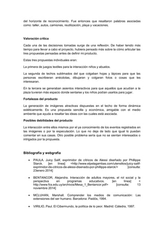 del horizonte de reconocimiento. Fue entonces que resaltaron palabras asociadas
como: taller, autos, camiones, reutilización, playa y vacaciones.
Valoración crítica
Cada una de las decisiones tomadas surge de una reflexión. De haber tenido más
tiempo para llevar a cabo el proyecto, hubiera pensado más sobre la cómo articular las
tres propuestas pensadas antes de definir mi producto.
Estas tres propuestas individuales eran:
La primera de juegos textiles para la interacción niños y abuelos.
La segunda de techos sublimados del que colgaban hojas y lápices para que las
personas escribieran anécdotas, dibujaran y colgaran fotos o cosas que les
interesaran.
En la tercera se generaban asientos interactivos para que aquellos que acudían a la
plaza tuvieran más espacio donde sentarse y los niños podían usarlos para jugar.
Fortalezas del producto
La generación de imágenes atractivas dispuestas en el techo de forma dinámica
estéticamente. Es una propuesta sencilla y económica, amigable con el medio
ambiente que ayuda a resaltar las ideas con las cuales está asociada.
Posibles debilidades del producto
La interacción entre ellos mismos por el ya conocimiento de los eventos registrados en
las imágenes o por la especulación. Lo que no deja de lado que igual lo puedan
comentar en sus casas. Otro posible problema sería que no se sientan interesados o
intrigados por la propuesta.
Bibliografía y webgrafía
 PAULA. Juicy Salif, exprimidor de cítricos de Alessi diseñado por Phillippe
Starck. [en línea] <http://www.elpelagambas.com/utensilios/juicy-salif-
exprimidor-de-citricos-de-alessi-disenado-por-phillippe-starck/> [consulta:
23enero 2014]
 BENTANCOR, Alejandra. Interacción de adultos mayores, el rol social y la
perspectiva en programas educativos. [en línea] <
http://www.fcs.edu.uy/archivos/Mesa_1_Bentancor.pdf> [consulta: 13
noviembre 2014]
 MCLUHAN, Marshall. Comprender los medios de comunicación: Las
extensiones del ser humano. Barcelona: Paidós, 1994.
 VIRILIO, Paul. El Cibermundo, la política de lo peor. Madrid: Cátedra, 1997.
 