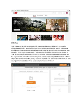 SlideShare 
SlideShare es un servicio de alojamiento de diapositivas basada en la Web 2.0. Los usuarios 
pueden cargar archivos públicos o privados en los siguientes formatos de archivo: PowerPoint, 
PDF, Keynote o presentaciones de OpenDocument. Cubiertas de diapositivas se pueden ver en el 
sitio en sí, en los dispositivos de mano o incrustados en otros sitios. Lanzado el 4 de octubre de 
2006, el sitio web se considera que es similar a YouTube, pero para el sitio web slideshows. The 
fue originalmente destinado a ser utilizado por las empresas para compartir diapositivas entre los 
empleados con mayor facilidad, pero ya que se ha ampliado para convertirse también en una serie 
de un gran número de diapositivas que se cargan sólo para entretener. 
 