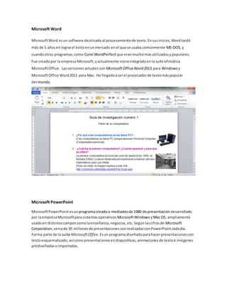 Microsoft Word 
Microsoft Word es un software destinado al procesamiento de texto. En sus inicios, Word tardó 
más de 5 años en lograr el éxito en un mercado en el que se usaba comúnmente MS-DOS, y 
cuando otros programas, como Corel WordPerfect que eran mucho más utilizados y populares. 
Fue creado por la empresa Microsoft, y actualmente viene integrado en la suite ofimática 
Microsoft Office. Las versiones actuales son Microsoft Office Word 2013 para Windows y 
Microsoft Office Word 2011 para Mac. Ha llegado a ser el procesador de texto más popular 
del mundo. 
Microsoft PowerPoint 
Microsoft PowerPoint es un programa creado a mediados de 1980 de presentación desarrollado 
por la empresa Microsoft para sistemas operativos Microsoft Windows y Mac OS, ampliamente 
usado en distintos campos como la enseñanza, negocios, etc. Según las cifras de Microsoft 
Corporation, cerca de 30 millones de presentaciones son realizadas con PowerPoint cada día. 
Forma parte de la suite Microsoft Office. Es un programa diseñado para hacer presentaciones con 
texto esquematizado, así como presentaciones en diapositivas, animaciones de texto e imágenes 
prediseñadas o importadas. 
 