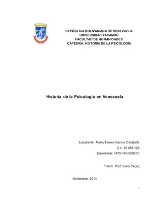 1 
REPÚBLICA BOLIVARIANA DE VENEZUELA 
UNIVERSIDAD YACAMBÚ 
FACULTAD DE HUMANIDADES 
CÁTEDRA: HISTORIA DE LA PSICOLOGÍA 
Historia de la Psicología en Venezuela 
Estudiante: María Teresa García Caraballo 
C.I.: 25 268 128 
Expediente: HPS-143-00025V 
Tutora: Prof. Carol Yépez 
Noviembre, 2014 
 