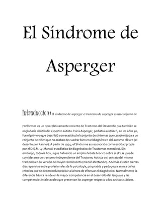 El Síndrome de 
Asperger 
Intruduccion:El síndrome de asperger o trastorno de asperger es un conjunto de 
problemas es un tipo relativamente reciente de Trastorno del Desarrollo que también se 
englobaría dentro del espectro autista. Hans Asperger, pediatra austriaco, en los años 40, 
fue el primero que describió con exactitud el conjunto de síntomas que caracterizaba a un 
conjunto de niños que no acaban de cuadrar bien en el diagnóstico del autismo clásico (el 
descrito por Kanner). A partir de 1994, el Síndrome es reconocido como entidad propia 
por el D.S.M.-4 (Manual estadístico de diagnóstico de Trastornos mentales). Sin 
embargo, todavía hoy, sigue habiendo un amplio debate teórico sobre si el S.A. puede 
considerarse un trastorno independiente del Trastorno Autista o si se trata del mismo 
trastorno en su versión de mayor rendimiento (menor afectación). Además existen ciertas 
discrepancias entre profesionales de la psicología, psiquiatría y pedagogía acerca de los 
criterios que se deben incluir/excluir a la hora de efectuar el diagnóstico. Normalmente la 
diferencia básica reside en la mayor competencia en el desarrollo del lenguaje y las 
competencias intelectuales que presentan los asperger respecto a los autistas clásicos. 
 