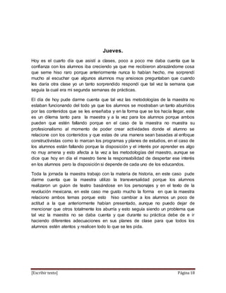 [Escribir texto] Página 18
Jueves.
Hoy es el cuarto día que asistí a clases, poco a poco me daba cuenta que la
confianza con los alumnos iba creciendo ya que me recibieron abrazándome cosa
que seme hiso raro porque anteriormente nunca lo habían hecho, me sorprendí
mucho al escuchar que algunos alumnos muy ansiosos preguntaban que cuando
les daría otra clase yo un tanto sorprendido respondí que tal vez la semana que
seguía la cual era mi segunda semanas de prácticas.
El día de hoy pude darme cuenta que tal vez las metodologías de la maestra no
estaban funcionando del todo ya que los alumnos se mostraban un tanto aburridos
por las contenidos que se les enseñaba y en la forma que se los hacía llegar, este
es un dilema tanto para la maestra y a la vez para los alumnos porque ambos
pueden que estén fallando porque en el caso de la maestra no muestra su
profesionalismo al momento de poder crear actividades donde el alumno se
relacione con los contenidos y que estas de una manera sean basadas al enfoque
constructivistas como lo marcan los programas y planes de estudios, en el caso de
los alumnos están fallando porque la disposición y el interés por aprender es algo
no muy amena y esto afecta a la vez a las metodologías del maestro, aunque se
dice que hoy en día el maestro tiene la responsabilidad de despertar ese interés
en los alumnos pero la disposición si depende de cada uno de los educandos.
Toda la jornada la maestra trabajo con la materia de historia, en este caso pude
darme cuenta que la maestra utilizo la transversalidad porque los alumnos
realizaron un guion de teatro basándose en los personajes y en el texto de la
revolución mexicana, en este caso me gusto mucho la forma en que la maestra
relaciono ambos temas porque esto hiso cambiar a los alumnos un poco de
actitud a la que anteriormente habían presentado, aunque no puedo dejar de
mencionar que otros totalmente los aburría y esto seguía siendo un problema que
tal vez la maestra no se daba cuenta y que durante su práctica debe de e ir
haciendo diferentes adecuaciones en sus planes de clase para que todos los
alumnos estén atentos y realicen todo lo que se les pida.
 