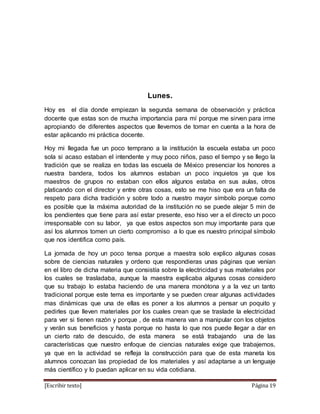 [Escribir texto] Página 19
Lunes.
Hoy es el día donde empiezan la segunda semana de observación y práctica
docente que estas son de mucha importancia para mí porque me sirven para irme
apropiando de diferentes aspectos que llevemos de tomar en cuenta a la hora de
estar aplicando mi práctica docente.
Hoy mi llegada fue un poco temprano a la institución la escuela estaba un poco
sola si acaso estaban el intendente y muy poco niños, paso el tiempo y se llego la
tradición que se realiza en todas las escuela de México presenciar los honores a
nuestra bandera, todos los alumnos estaban un poco inquietos ya que los
maestros de grupos no estaban con ellos algunos estaba en sus aulas, otros
platicando con el director y entre otras cosas, esto se me hiso que era un falta de
respeto para dicha tradición y sobre todo a nuestro mayor símbolo porque como
es posible que la máxima autoridad de la institución no se puede alejar 5 min de
los pendientes que tiene para así estar presente, eso hiso ver a el directo un poco
irresponsable con su labor, ya que estos aspectos son muy importante para que
así los alumnos tomen un cierto compromiso a lo que es nuestro principal símbolo
que nos identifica como país.
La jornada de hoy un poco tensa porque a maestra solo explico algunas cosas
sobre de ciencias naturales y ordeno que respondieras unas páginas que venían
en el libro de dicha materia que consistía sobre la electricidad y sus materiales por
los cuales se trasladaba, aunque la maestra explicaba algunas cosas considero
que su trabajo lo estaba haciendo de una manera monótona y a la vez un tanto
tradicional porque este tema es importante y se pueden crear algunas actividades
mas dinámicas que una de ellas es poner a los alumnos a pensar un poquito y
pedirles que lleven materiales por los cuales crean que se traslade la electricidad
para ver si tienen razón y porque , de esta manera van a manipular con los objetos
y verán sus beneficios y hasta porque no hasta lo que nos puede llegar a dar en
un cierto rato de descuido, de esta manera se está trabajando una de las
características que nuestro enfoque de ciencias naturales exige que trabajemos,
ya que en la actividad se refleja la construcción para que de esta maneta los
alumnos conozcan las propiedad de los materiales y así adaptarse a un lenguaje
más científico y lo puedan aplicar en su vida cotidiana.
 