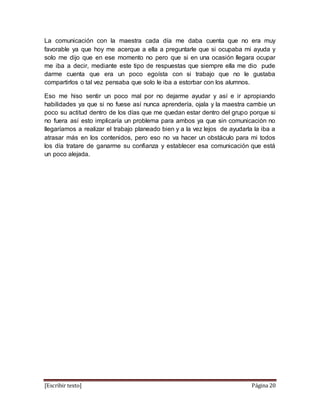 [Escribir texto] Página 20
La comunicación con la maestra cada día me daba cuenta que no era muy
favorable ya que hoy me acerque a ella a preguntarle que si ocupaba mi ayuda y
solo me dijo que en ese momento no pero que si en una ocasión llegara ocupar
me iba a decir, mediante este tipo de respuestas que siempre ella me dio pude
darme cuenta que era un poco egoísta con si trabajo que no le gustaba
compartirlos o tal vez pensaba que solo le iba a estorbar con los alumnos.
Eso me hiso sentir un poco mal por no dejarme ayudar y así e ir apropiando
habilidades ya que si no fuese así nunca aprendería, ojala y la maestra cambie un
poco su actitud dentro de los días que me quedan estar dentro del grupo porque si
no fuera así esto implicaría un problema para ambos ya que sin comunicación no
llegaríamos a realizar el trabajo planeado bien y a la vez lejos de ayudarla la iba a
atrasar más en los contenidos, pero eso no va hacer un obstáculo para mi todos
los día tratare de ganarme su confianza y establecer esa comunicación que está
un poco alejada.
 