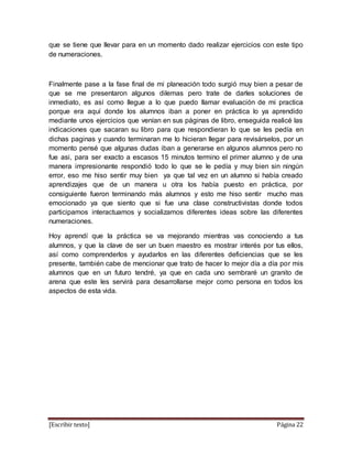 [Escribir texto] Página 22
que se tiene que llevar para en un momento dado realizar ejercicios con este tipo
de numeraciones.
Finalmente pase a la fase final de mi planeación todo surgió muy bien a pesar de
que se me presentaron algunos dilemas pero trate de darles soluciones de
inmediato, es así como llegue a lo que puedo llamar evaluación de mi practica
porque era aquí donde los alumnos iban a poner en práctica lo ya aprendido
mediante unos ejercicios que venían en sus páginas de libro, enseguida realicé las
indicaciones que sacaran su libro para que respondieran lo que se les pedía en
dichas paginas y cuando terminaran me lo hicieran llegar para revisárselos, por un
momento pensé que algunas dudas iban a generarse en algunos alumnos pero no
fue asi, para ser exacto a escasos 15 minutos termino el primer alumno y de una
manera impresionante respondió todo lo que se le pedía y muy bien sin ningún
error, eso me hiso sentir muy bien ya que tal vez en un alumno si había creado
aprendizajes que de un manera u otra los había puesto en práctica, por
consiguiente fueron terminando más alumnos y esto me hiso sentir mucho mas
emocionado ya que siento que si fue una clase constructivistas donde todos
participamos interactuamos y socializamos diferentes ideas sobre las diferentes
numeraciones.
Hoy aprendí que la práctica se va mejorando mientras vas conociendo a tus
alumnos, y que la clave de ser un buen maestro es mostrar interés por tus ellos,
así como comprenderlos y ayudarlos en las diferentes deficiencias que se les
presente, también cabe de mencionar que trato de hacer lo mejor día a día por mis
alumnos que en un futuro tendré, ya que en cada uno sembraré un granito de
arena que este les servirá para desarrollarse mejor como persona en todos los
aspectos de esta vida.
 