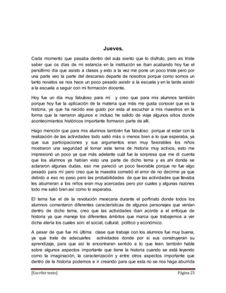 [Escribir texto] Página 25
Jueves.
Cada momento que pasaba dentro del aula siento que lo disfruto, pero es triste
saber que os días de mi estancia en la institución se iban acabando hoy fue el
penúltimo día que asisto a clases y esto a la vez me pone un poco triste pero por
una parte veo la parte del descanso departe de nosotros porque como somos un
tanto novatos se nos hace un poco pesado asistir a la escuela y en la tarde asistir
a la escuela a seguir con mi formación docente.
Hoy fue un día muy fabuloso para mí y creo que para mis alumnos también
porque hoy fue la aplicación de la materia que más me gusta conocer que es la
historia, ya que ha nacido ese gusto por esta al escuchar a mis maestros en la
forma que la narraron algunos e incluso he salido de viaje algunos sitios donde
acontecimientos históricos importante formaron parte de allí.
Hago mención que para mis alumnos también fue fabuloso porque al estar con la
realización de las actividades todo salió más o menos bien a lo que esperaba, ya
que sus participaciones y sus argumentos eran muy favorables los niños
mostraron una seguridad al tomar este tema de historia muy activos, esto me
impresionó un poco ya que más adelante cuál fue la sorpresa que me di cuenta
que los alumnos ya habían visto una parte de dicho tema y es ahí donde se
aclararon algunas dudas, eso me pareció un poco favorable porque no fue algo
pesado para mí pero creo que la maestra cometió el error de no decirme ya que
debido a eso no paso pero las probabilidades de que las actividades que llevaba
les aburrieran a los niños eran muy acercadas pero por cuales y algunas razones
todo me salió bien así como lo esperaba.
El tema fue el de la revolución mexicana durante el porfiriato donde todos los
alumnos comentaron diferentes características de algunos personajes que venían
dentro de dicho tema, creo que las actividades iban acorde a el enfoque de
historia ya que maneje los diferentes ámbitos que marca que trabajemos a ver
dicha atería los cuales son: el social, cultural, político y económico.
A pesar de que fue mi última clase que trabaje con los alumnos fue muy buena,
ya que trate de adecuarles actividades donde por si sus construyeran su
aprendizaje, para que así le encontraran sentido a lo que leen, también hable
sobre algunos aspectos importante que tiene la historia cuando se está leyendo
como la imaginación, la caracterización y entre otros aspectos importante que
dentro de la historia podemos e ir creando para que esta no se nos haga aburrida
 