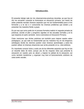 [Escribir texto] Página 3
Introducción.
El presente trabajo sale de mis observaciones-practicas docentes, ya que hoy en
día me encuentro cursando la licenciatura en educación primaria, por medio de
estas pretende rescatar diversos aspectos que me son fundamentales para e irme
formando y a la vez e ir conociendo los diversos problemas que existen y se
presentan los maestros frente a grupo.
Es por eso que como parte de mi proceso formativo realicé mi segunda jornada de
prácticas, acorde al plan y programa vigentes en las escuelas normales y en lo
que respecta al cuarto semestre de la Licenciatura en Educación Primaria.
Cabe mencionar que dichas prácticas son también para mejorar nuestro saber
pedagógico, ya que este es fundamental que los maestros hoy en día tengamos
estrategias donde los alumnos puedan crear diversos aprendizajes y estos los
puedan utilizar en diversas situaciones que se les presente en su vida cotidiana.
Es importante conocer todos y cada uno de los diferentes aspectos que hoy en día
un docente debe de tener, porque uno de los mayores retos que presenta la
educación en nuestro país es elevar y mejorar la calidad de la educación, así
como también transformar y organizar muy bien el funcionamiento cotidiano de
cada centro escolar.
 