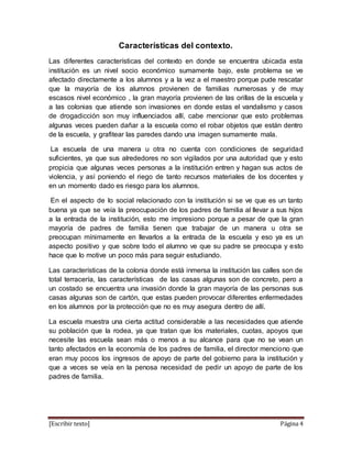 [Escribir texto] Página 4
Características del contexto.
Las diferentes características del contexto en donde se encuentra ubicada esta
institución es un nivel socio económico sumamente bajo, este problema se ve
afectado directamente a los alumnos y a la vez a el maestro porque pude rescatar
que la mayoría de los alumnos provienen de familias numerosas y de muy
escasos nivel económico , la gran mayoría provienen de las orillas de la escuela y
a las colonias que atiende son invasiones en donde estas el vandalismo y casos
de drogadicción son muy influenciados allí, cabe mencionar que esto problemas
algunas veces pueden dañar a la escuela como el robar objetos que están dentro
de la escuela, y grafitear las paredes dando una imagen sumamente mala.
La escuela de una manera u otra no cuenta con condiciones de seguridad
suficientes, ya que sus alrededores no son vigilados por una autoridad que y esto
propicia que algunas veces personas a la institución entren y hagan sus actos de
violencia, y así poniendo el riego de tanto recursos materiales de los docentes y
en un momento dado es riesgo para los alumnos.
En el aspecto de lo social relacionado con la institución si se ve que es un tanto
buena ya que se veía la preocupación de los padres de familia al llevar a sus hijos
a la entrada de la institución, esto me impresiono porque a pesar de que la gran
mayoría de padres de familia tienen que trabajar de un manera u otra se
preocupan mínimamente en llevarlos a la entrada de la escuela y eso ya es un
aspecto positivo y que sobre todo el alumno ve que su padre se preocupa y esto
hace que lo motive un poco más para seguir estudiando.
Las características de la colonia donde está inmersa la institución las calles son de
total terracería, las características de las casas algunas son de concreto, pero a
un costado se encuentra una invasión donde la gran mayoría de las personas sus
casas algunas son de cartón, que estas pueden provocar diferentes enfermedades
en los alumnos por la protección que no es muy asegura dentro de allí.
La escuela muestra una cierta actitud considerable a las necesidades que atiende
su población que la rodea, ya que tratan que los materiales, cuotas, apoyos que
necesite las escuela sean más o menos a su alcance para que no se vean un
tanto afectados en la economía de los padres de familia, el director menciono que
eran muy pocos los ingresos de apoyo de parte del gobierno para la institución y
que a veces se veía en la penosa necesidad de pedir un apoyo de parte de los
padres de familia.
 