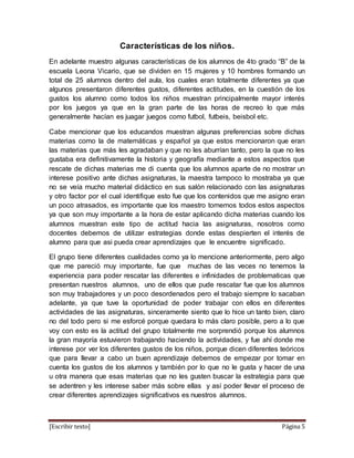 [Escribir texto] Página 5
Características de los niños.
En adelante muestro algunas características de los alumnos de 4to grado “B” de la
escuela Leona Vicario, que se dividen en 15 mujeres y 10 hombres formando un
total de 25 alumnos dentro del aula, los cuales eran totalmente diferentes ya que
algunos presentaron diferentes gustos, diferentes actitudes, en la cuestión de los
gustos los alumno como todos los niños muestran principalmente mayor interés
por los juegos ya que en la gran parte de las horas de recreo lo que más
generalmente hacían es juagar juegos como futbol, futbeis, beisbol etc.
Cabe mencionar que los educandos muestran algunas preferencias sobre dichas
materias como la de matemáticas y español ya que estos mencionaron que eran
las materias que más les agradaban y que no les aburrían tanto, pero la que no les
gustaba era definitivamente la historia y geografía mediante a estos aspectos que
rescate de dichas materias me di cuenta que los alumnos aparte de no mostrar un
interese positivo ante dichas asignaturas, la maestra tampoco lo mostraba ya que
no se veía mucho material didáctico en sus salón relacionado con las asignaturas
y otro factor por el cual identifique esto fue que los contenidos que me asigno eran
un poco atrasados, es importante que los maestro tomemos todos estos aspectos
ya que son muy importante a la hora de estar aplicando dicha materias cuando los
alumnos muestran este tipo de actitud hacia las asignaturas, nosotros como
docentes debemos de utilizar estrategias donde estas despierten el interés de
alumno para que asi pueda crear aprendizajes que le encuentre significado.
El grupo tiene diferentes cualidades como ya lo mencione anteriormente, pero algo
que me pareció muy importante, fue que muchas de las veces no tenemos la
experiencia para poder rescatar las diferentes e infinidades de problematicas que
presentan nuestros alumnos, uno de ellos que pude rescatar fue que los alumnos
son muy trabajadores y un poco desordenados pero el trabajo siempre lo sacaban
adelante, ya que tuve la oportunidad de poder trabajar con ellos en diferentes
actividades de las asignaturas, sinceramente siento que lo hice un tanto bien, claro
no del todo pero si me esforcé porque quedara lo más claro posible, pero a lo que
voy con esto es la actitud del grupo totalmente me sorprendió porque los alumnos
la gran mayoría estuvieron trabajando haciendo la actividades, y fue ahí donde me
interese por ver los diferentes gustos de los niños, porque dicen diferentes teóricos
que para llevar a cabo un buen aprendizaje debemos de empezar por tomar en
cuenta los gustos de los alumnos y también por lo que no le gusta y hacer de una
u otra manera que esas materias que no les gusten buscar la estrategia para que
se adentren y les interese saber más sobre ellas y así poder llevar el proceso de
crear diferentes aprendizajes significativos es nuestros alumnos.
 