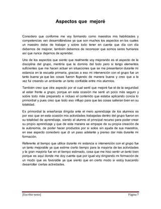 [Escribir texto] Página 7
Aspectos que mejoré
Considero que conforme me voy formando como maestros mis habilidades y
competencias van desarrollándose ya que son muchos los aspectos en los cuales
un maestro debe de trabajar y sobre todo tener en cuenta que día con día
debemos de mejorar, también debemos de reconocer que somos seres humanos
así que nunca dejamos de aprender.
Uno de los aspectos que siento que realmente voy mejorando es el aspecto de la
disciplina del grupo, mentiría que la domino del todo pero si tengo elementos
suficientes que me hacen actuar en situaciones que se me presentaron durante mi
estancia en la escuela primaria, gracias a eso mi intervención con el grupo fue un
tanto buena ya que las cosas fueron fluyendo de manera buena y creo que a la
vez fui creando un ambiente un tanto confiable entre mis alumnos.
También creo que otra aspecto por el cual sentí que mejoré fue el de la seguridad
al estar frente a grupo, porque en esta ocasión me sentí un poco más seguro y
sobre todo más preparado e incluso el contenido que estaba aplicando concia lo
primordial y pues creo que todo eso influyo para que las cosas salieran bien en su
totalidad.
Es primordial la enseñanza dirigida ante el mero aprendizaje de los alumnos es
por eso que en esta ocasión mis actividades trabajadas dentro del grupo fueron en
su totalidad de aprendizaje, siendo el alumno el principal recurso para poder crear
su propio aprendizaje y que de esta manera se empape de su propia creación de
la autonomía, de poder hacer productos por si solos sin ayuda de sus maestros,
en ese aspecto considero que di un paso adelante y pienso dar más durante mi
formación.
Referente al tiempo que utilice durante mi estancia e intervención con el grupo fue
un tanto mejorable ya que estime cierto tiempo para la mayoría de las actividades
y la gran mayoría fue en el tiempo estimado, cosa que me hiso sentir un tanto bien
porque es aquí donde me doy cuenta que por igual voy dirigiendo mi formación de
un modo que es favorable ya que siento que en cierto modo si estoy buscando
desarrollar ciertas actividades.
 