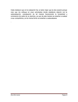 [Escribir texto] Página 8
Cabe destacar que en la evaluación fue un tanto mejor que la otra ocasión porque
creo que me enfoque en crear actividades donde establecía relación con la
autoevaluación, coevaluación de tal manera favoreciendo la honestidad y
convivencia de parte de os alumnos, ya que de esta manera se enseñan a evaluar
a sus compañeros y en la misma forma se enseñan a autoevaluarse
.
 