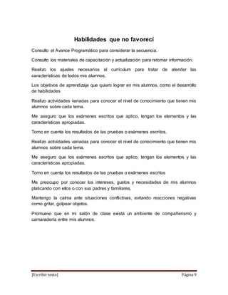 [Escribir texto] Página 9
Habilidades que no favorecí
Consulto el Avance Programático para considerar la secuencia.
Consulto los materiales de capacitación y actualización para retomar información.
Realizo los ajustes necesarios al currículum para tratar de atender las
características de todos mis alumnos.
Los objetivos de aprendizaje que quiero lograr en mis alumnos, como el desarrollo
de habilidades
Realizo actividades variadas para conocer el nivel de conocimiento que tienen mis
alumnos sobre cada tema.
Me aseguro que los exámenes escritos que aplico, tengan los elementos y las
características apropiadas.
Tomo en cuenta los resultados de las pruebas o exámenes escritos.
Realizo actividades variadas para conocer el nivel de conocimiento que tienen mis
alumnos sobre cada tema.
Me aseguro que los exámenes escritos que aplico, tengan los elementos y las
características apropiadas.
Tomo en cuenta los resultados de las pruebas o exámenes escritos
Me preocupo por conocer los intereses, gustos y necesidades de mis alumnos
platicando con ellos o con sus padres y familiares.
Mantengo la calma ante situaciones conflictivas, evitando reacciones negativas
como gritar, golpear objetos.
Promuevo que en mi salón de clase exista un ambiente de compañerismo y
camaradería entre mis alumnos.
 