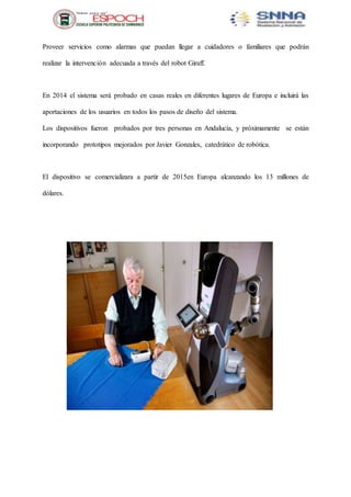 Proveer servicios como alarmas que puedan llegar a cuidadores o familiares que podrán
realizar la intervención adecuada a través del robot Giraff.
En 2014 el sistema será probado en casas reales en diferentes lugares de Europa e incluirá las
aportaciones de los usuarios en todos los pasos de diseño del sistema.
Los dispositivos fueron probados por tres personas en Andalucía, y próximamente se están
incorporando prototipos mejorados por Javier Gonzales, catedrático de robótica.
El dispositivo se comercializara a partir de 2015en Europa alcanzando los 13 millones de
dólares.
 