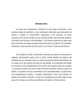 Introducción.
Un nuevo año comenzamos, después de unas largas vacaciones, y dos
semanas largas de planificar y crear actividades dinámicas que potencialicen al
alumno a mejorar su conocimiento, regresamos a las practicas, un nuevo
semestre con la misma escuela a la que ya había asistido dos semestres pasados,
la primaria Juan Escutia, el día Miércoles 11 de Febrero asistimos de nuevo para
pedir el permiso de realizar nuestras prácticas los días 2 de Marzo al 13 de Marzo,
asistiendo a observaciones los días Jueves 12 y Viernes 13 del mes de Febrero.
Este trabajo se divide en diferentes secciones las cuales les mencionare en
seguida; primeramente cuenta con un índice donde vendrán las páginas del
contenido que se encuentra dentro, le sigue una pequeña introducción donde te da
un vistazo de lo que podrán encontrar en este trabajo, en el desarrollo del trabajo
se comienza con las características de los niños que aunque pueden ser similares
, ha pasado ya medio año de los cuales los niños han tenido cambios y gustos de
interés, lo siguiente son las características de la escuela/contexto, de igual forma
con características similares y cambios significativos, viene muy marcado mi
análisis de la práctica docente, es decir las competencias que pude mejorar y las
que aún no mejore y por ultimo una reflexión final sobre mi misma práctica.
 