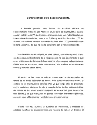 Características de la Escuela/Contexto.
La escuela primaria Juan Escutia se encuentra ubicada en
Fraccionamiento Villas del Sol, Atardecer s/n, su clave es 25EPRO656A, su zona
escolar es 032, sector Vl, su director es el profesor Jorge Luis Rubio Gastelum, de
turno matutino iniciando las clases a las 8:00am y terminándolas a las 12:30 los
alumnos, los maestros terminan sus clases laborales a las 13:00pm también existe
un turno vespertino, del cual no cuento ciertamente con el horario establecido.
Se encuentra en una esquina, es calle cerrada, a su lado izquierdo cuenta
con la secundaria Bicentenario de la Independencia, no está pavimentada, lo cual
es un problema en los tiempos de lluvia para los niños, papas e incluso maestros.
Frente a ella se encuentran casas humildemente, más adelante se encuentra una
tiendita y un baldío detrás de ella.
Al término de las clases se colocan puestos que los mismos padres de
familia de los niños posicionan de moños, ropa, duros con ceviche y nieves. El
contexto no es muy favorable para los niños ya que tiempo atrás se presentaba
mucho vandalismo alrededor de ella, la mayoría de las familias están destruidas,
las mamas se encuentran solteras trabajando en la vida fácil para sacar a sus
hijos delante, y los que viven juntos los padres se dedican a la venta de periódico,
aseos en casa, tabla roqueros y vendedores en diversos lugares.
Cuenta con 460 alumnos, 2 auxiliares de intendencia, 2 maestras de
artísticas y profesor de educación física, una maestra de inglés y un directivo. El
 