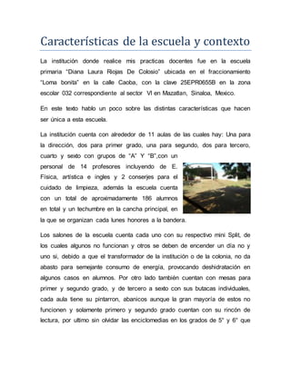 Características de la escuela y contexto
La institución donde realice mis practicas docentes fue en la escuela
primaria “Diana Laura Riojas De Colosio” ubicada en el fraccionamiento
“Loma bonita” en la calle Caoba, con la clave 25EPR0655B en la zona
escolar 032 correspondiente al sector Vl en Mazatlan, Sinaloa, Mexico.
En este texto hablo un poco sobre las distintas características que hacen
ser única a esta escuela.
La institución cuenta con alrededor de 11 aulas de las cuales hay: Una para
la dirección, dos para primer grado, una para segundo, dos para tercero,
cuarto y sexto con grupos de “A” Y “B”,con un
personal de 14 profesores incluyendo de E.
Física, artística e ingles y 2 conserjes para el
cuidado de limpieza, además la escuela cuenta
con un total de aproximadamente 186 alumnos
en total y un techumbre en la cancha principal, en
la que se organizan cada lunes honores a la bandera.
Los salones de la escuela cuenta cada uno con su respectivo mini Split, de
los cuales algunos no funcionan y otros se deben de encender un día no y
uno si, debido a que el transformador de la institución o de la colonia, no da
abasto para semejante consumo de energía, provocando deshidratación en
algunos casos en alumnos. Por otro lado también cuentan con mesas para
primer y segundo grado, y de tercero a sexto con sus butacas individuales,
cada aula tiene su pintarron, abanicos aunque la gran mayoría de estos no
funcionen y solamente primero y segundo grado cuentan con su rincón de
lectura, por ultimo sin olvidar las enciclomedias en los grados de 5° y 6° que
 