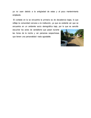 ya no usan debido a la antigüedad de estas y al poco mantenimiento
empleado.
El contexto en la se encuentra la primaria es de decadencia bajas, lo que
refleja la comunidad cercana a la institución, ya que es evidente ver que se
encuentra en un ambiente socio demográfico bajo, por lo que es sencillo
escuchar los actos de vandalismo que pasan durante
las horas de la noche y ver personas sospechosas
que tienen una personalidad nada agradable.
 