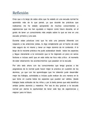 Reflexion
Creo que a lo largo de estos años que he estado en una escuela normal he
aprendido más de lo que pensé, ya que durante las prácticas que
realizamos me he estado apropiando de muchos conocimientos y
experiencias que me han ayudado a mejorar como futuro docente, en el
grado de tener un conocimiento más amplio sobre lo que se vive en una
escuela primaria y una aula.
Durante estas prácticas creo que he sido una persona diferente con
respecto a las anteriores visitas, lo digo simplemente por el hecho de estar
más seguro de mi mismo y tener un mejor dominio de mi contenido. A lo
largo de la reciente práctica me pude autoevaluar desde todos los aspectos
y llegue claramente a la conclusión que si he mejorado un poco en varios
factores e incluso sentí que en esta visita me hice más crítico al momento
de estar observando los acontecimientos que pasaban en la escuela.
Por otro lado ahora con los conocimientos que tengo gracias a las
asignaturas de la normal pude hacer mejor la practica en cuestión de los
alumnos, ya que con los aprendizajes que he obtenido pude desarrollar
mejor los trabajos, actividades e incluso pude evaluar de una manera en la
que tome en cuenta todos los aspectos que pueden ser validos, desde
trabajos hasta actitudes de los niños y por lo tanto pienso que esto beneficia
ambas partes alumnos y maestros. Por eso le doy gracias a la escuela
normal por darme la oportunidad de tener este tipo de experiencias y
mejorar para mi futuro.
 