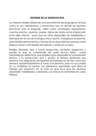 INFORME DE LA OBSERVACION.
La maestra realiza diferentes funcionamientos de lenguaje en el aula
como lo son exposiciones y entrevistas que es donde los alumnos
practican mas el lenguaje, utiliza como estrategias exposiciones,
cuentos escritos, poemas, poesía, obras de teatro entre interacción
entre ellos mismos para que los niños desarrollen las habilidades y
destrezas en el uso de la lengua oral y escrita, trabaja por proyectos,
actividades permanentes y formas de evaluar distintas porque cada
bloque vienen actividades de relación y se llevan a cabo.
Realiza dictados, leer y hacer preguntas, contestar preguntas y
escribir lo que se comprende de cada lectura leída como
herramientas didácticas que emplea para desarrollar la comprensión
lectora y la producción oral y escrita, el tiempo dedicado por
semana a la asignatura de Español actividades es de tres veces por
semana aproximadamente 6 horas a la semana, pero no se cumple
en su totalidad el horario. Los elementos esenciales que tiene el
trabajo por proyecto en el aula es que sirve que los alumnos
desarrollen habilidades y destrezas y lo marca el contenido en cada
bloque.
