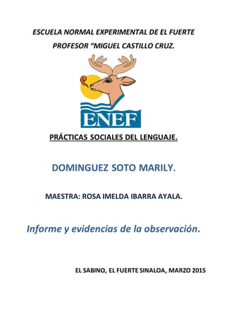ESCUELA NORMAL EXPERIMENTAL DE EL FUERTE
PROFESOR “MIGUEL CASTILLO CRUZ.
PRÁCTICAS SOCIALES DEL LENGUAJE.
DOMINGUEZ SOTO MARILY.
MAESTRA: ROSA IMELDA IBARRA AYALA.
Informe y evidencias de la observación.
EL SABINO, EL FUERTE SINALOA, MARZO 2015
 