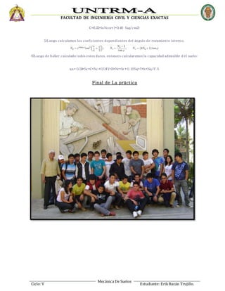FACULTAD DE INGENIERÍA CIVIL Y CIENCIAS EXACTAS
Mecánica De Suelos
Ciclo: V Estudiante: ErikBazán Trujillo.
C=0.22*lnNcorr)*0.40 (kg/cm2)
5)Luego calculamos los coeficientes dependientes del ángulo de rozamiento interno.
6)Luego de haber calculado todos estos datos, entonces calcularemos la capacidad admisible d el suelo:
qa= 0.50*Sc*C*Nc+0.04Y*B*Nr*Sr+0.10Sq*Y*h*Nq/F.S
Final de La práctica
 