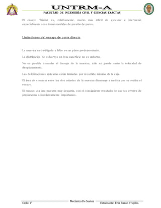 FACULTAD DE INGENIERÍA CIVIL Y CIENCIAS EXACTAS
Mecánica De Suelos
Ciclo: V Estudiante: ErikBazán Trujillo.
El ensayo Triaxial es, relativamente, mucho más difícil de ejecutar e interpretar,
especialmente si se toman medidas de presión de poros.
Limitaciones del ens ayo de corte directo
La muestra está obligada a fallar en un plano predeterminado.
La distribución de esfuerzos en ésta superficie no es uniforme.
No es posible controlar el drenaje de la muestra, sólo se puede variar la velocidad de
desplazamiento.
Las deformaciones aplicadas están limitadas por recorrido máximo de la caja.
El área de contacto entre las dos mitades de la muestra disminuye a medida que se realiza el
ensayo.
El ensayo usa una muestra muy pequeña, con el consiguiente resultado de que los errores de
preparación son relativamente importantes.
 
