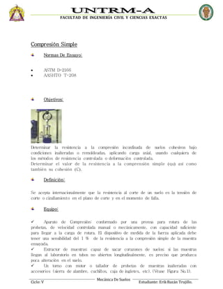 FACULTAD DE INGENIERÍA CIVIL Y CIENCIAS EXACTAS
Mecánica De Suelos
Ciclo: V Estudiante: ErikBazán Trujillo.
Compresión Simple
Normas De Ensayo:
 ASTM D-2166
 AASHTO T-208
Objetivos:
Determinar la resistencia a la compresión inconfinada de suelos cohesivos bajo
condiciones inalteradas o remoldeadas, aplicando carga axial, usando cualquiera de
los métodos de resistencia controlada o deformación controlada.
Determinar el valor de la resistencia a la comprensión simple qu así como
también su cohesión C.
Definición:
Se acepta internacionalmente que la resistencia al corte de un suelo es la tensión de
corte o cizallamiento en el plano de corte y en el momento de falla.
Equipo:
 Aparato de Compresión: conformado por una prensa para rotura de las
probetas, de velocidad controlada manual o mecánicamente, con capacidad suficiente
para llegar a la carga de rotura. El dispositivo de medida de la fuerza aplicada debe
tener una sensibilidad del 1 % de la resistencia a la compresión simple de la muestra
ensayada.
 Extractor de muestras: capaz de sacar corazones de suelos; si las muestras
llegan al laboratorio en tubos no abiertos longitudinalmente, es preciso que produzca
poca alteración en el suelo.
 Un torno con motor o tallador de probetas de muestras inalteradas con
accesorios (sierra de alambre, cuchillos, caja de ingletes, etc). (Véase Figura No.1).
 