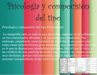 Psicologia y compocision
del tipo
Psicología y composición del tipo Psicocología:
La tipografía está en todo lo que nos rodea, aparece en la publicidad,
en los comunicados oficiales y en los mensajes personales. Sin
embargo, respetando unos mínimos de legibilidad, se pueden usar
todas estas características para transmitir una emoción más general:
es lo que se denominan atmósferas textuales. Así, el tipo de letra de
los créditos de una película de terror, una cómica o un drama serán
muy distintos, porque todo comunica y con la tipografía se envía un
mensaje independiente al del texto escrito.
 