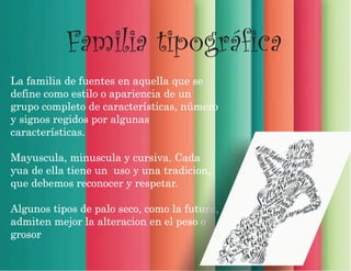 La familia de fuentes en aquella que se
define como estilo o apariencia de un
grupo completo de características, número
y signos regidos por algunas
características.
Mayuscula, minuscula y cursiva. Cada
yua de ella tiene un uso y una tradicion,
que debemos reconocer y respetar.
Algunos tipos de palo seco, como la futura,
admiten mejor la alteracion en el peso o
grosor
Familia tipográfica
 