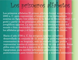 Los primeros alfabetos
Los primeros alfabetos El primer alfabeto formal surgió hacia el
2000 a. C. para representar el lenguaje de los trabajadores
semitas en Egipto (ver alfabetos de la Edad de Bronce media), y se
gestó a partir de los principios alfabéticos contenidos en los
jeroglíficos egipcios. La mayoría de los alfabetos actuales del
mundo o bien descienden directamente de esta raíz, por ejemplo
los alfabetos griego y el latino, o se inspiraron en su diseño.
Hacia el año 2700 a. C. los antiguos egipcios ya habían
desarrollado un conjunto de 22 jeroglíficos para representar las
consonantes de su lenguaje, más un símbolo 23 que podría
representar vocales al comienzo o al final de una palabra. Estos
glifos eran utilizados a manera de guías de pronunciación en
logogramas, para escribir inflexiones gramaticales, y
posteriormente para transcribir palabras y nombres extranjeros.
 