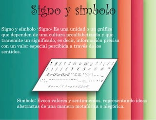 Signo y simbolo
Signo y símbolo -Signo: Es una unidad o un gráfico
que dependen de una cultura prealfabetizada y que
transmite un significado, es decir, información precisa
con un valor especial percibida a través de los
sentidos.
Símbolo: Evoca valores y sentimientos, representando ideas
abstractas de una manera metafórica o alegórica.
 