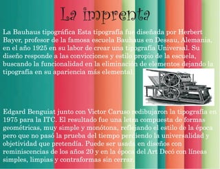 La imprenta
La Bauhaus tipográfica Esta tipografía fue diseñada por Herbert
Bayer, profesor de la famosa escuela Bauhaus en Dessau, Alemania,
en el año 1925 en su labor de crear una tipografía Universal. Su
diseño responde a las convicciones y estilo propio de la escuela,
buscando la funcionalidad en la eliminación de elementos dejando la
tipografía en su apariencia más elemental.
Edgard Benguiat junto con Victor Caruso redibujaron la tipografía en
1975 para la ITC. El resultado fue una letra compuesta de formas
geométricas, muy simple y monótona, reflejando el estilo de la época
pero que no pasó la prueba del tiempo perdiendo la universalidad y
objetividad que pretendía. Puede ser usada en diseños con
reminiscencias de los años 20 y en la época del Art Decó con líneas
simples, limpias y contraformas sin cerrar.
 