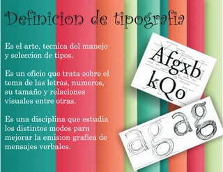 Definicion de tipografia
Es el arte, tecnica del manejo
y seleccion de tipos.
Es un oficio que trata sobre el
tema de las letras, numeros,
su tamaño y relaciones
visuales entre otras.
Es una disciplina que estudia
los distintos modos para
mejorar la emision grafica de
mensajes verbales.
 