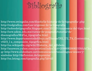 Bibliografia
http://www.swingalia.com/diseño/la-historia-de-la-tipografia-.php
http://redgrafica.com/Los-origenes-de-la-tipografia
http://sobredetipografia.blogspot.com/2012/03/anatomia-del-tipo.html
http://ocw.udem.edu.mx/cursos-de-posgrado/tutorial-de-
disenografico/M4/La_tipografia.html
http://www.departamentodedibujo.es/Diseno/Dl2_U2_T4_Contenidos_
v02/3_l a_composicin_tipogrfica.html
http://es.wikipedia.org/wiki/Historia_del_alfabeto
http://answers.yahoo.com/question/index?qid=20060826065338AACke
qr http://www.slideshare.net/comunicacionvisual/signos-seales-y-
simbolos http://definicion.de/imprenta/
http://es.letrag.com/tipografia.php?id=43
 