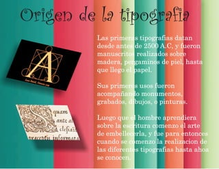 Origen de la tipografia
Las primeras tipografias datan
desde antes de 2500 A.C, y fueron
manuscritos realizados sobre
madera, pergaminos de piel, hasta
que llego el papel.
Sus primeros usos fueron
acompañando monumentos,
grabados, dibujos, o pinturas.
Luego que el hombre aprendiera
sobre la escritura comenzo el arte
de embellecerla, y fue para entonces
cuando se comenzo la realizacion de
las diferentes tipografias hasta ahoa
se conocen.
 