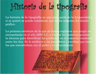 Historia de la tipografia
La historia de la tipografía en una gran parte de la humanidad y
si se quiere se puede considerar uno de los orígenes del diseño
gráfico.
La primera escritura de la que se tienen registros que surgio en
mesopotania en el año 4000 A.C, y fueron los sumerios quienes
la idearon para identificar los productos en el comercio existente
entre los ríos. Se le atribuye a los sacerdotes y escribas que eran
los que encontraban con el poder y el conocimiento
 