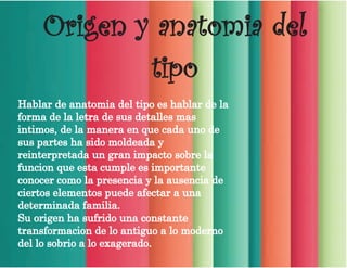 Origen y anatomia del
tipo
Hablar de anatomia del tipo es hablar de la
forma de la letra de sus detalles mas
intimos, de la manera en que cada uno de
sus partes ha sido moldeada y
reinterpretada un gran impacto sobre la
funcion que esta cumple es importante
conocer como la presencia y la ausencia de
ciertos elementos puede afectar a una
determinada familia.
Su origen ha sufrido una constante
transformacion de lo antiguo a lo moderno
del lo sobrio a lo exagerado.
 