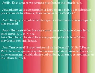 Anillo: Es el asta curva cerrada que forman las letrasb, p, o.
Ascendente: Asta que contiene la letra de caja baja y que sobresale
por encima de la altura x, tales como las letras"b, d y k".
Asta: Rasgo principal de la letra que la define como suforma o parte
mas esencial.
Astas Montantes; Son las astas principales o oblicuas deuna letra,
tales como la; L, B, V o A.
Asta Ondulada o Espina: Es el rasgo principal de la letra“S” en
mayúscula o en minúscula.
Asta Transversal: Rasgo horizontal de las letras; A, H, Fo T.Brazo:
Parte terminal que se proyecta horizontalmente o hacia arriba y que
no se encuentra incluida dentro del carácter, tal como se pronuncia en
las letras; E, K y L.
 